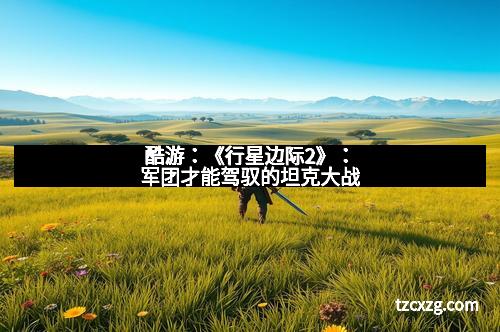 酷游:《行星边际2》:军团才能驾驭的坦克大战