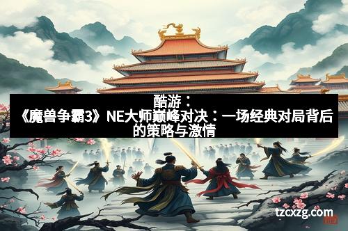 酷游:《魔兽争霸3》NE大师巅峰对决:一场经典对局背后的策略与激情